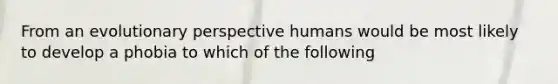 From an evolutionary perspective humans would be most likely to develop a phobia to which of the following