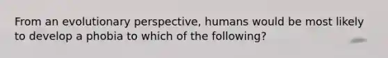 From an evolutionary perspective, humans would be most likely to develop a phobia to which of the following?