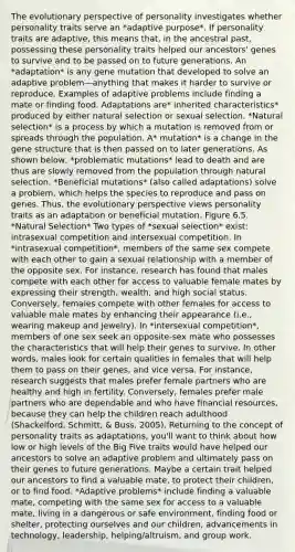 The evolutionary perspective of personality investigates whether personality traits serve an *adaptive purpose*. If personality traits are adaptive, this means that, in the ancestral past, possessing these personality traits helped our ancestors' genes to survive and to be passed on to future generations. An *adaptation* is any gene mutation that developed to solve an adaptive problem—anything that makes it harder to survive or reproduce. Examples of adaptive problems include finding a mate or finding food. Adaptations are* inherited characteristics* produced by either natural selection or sexual selection. *Natural selection* is a process by which a mutation is removed from or spreads through the population. A* mutation* is a change in the gene structure that is then passed on to later generations. As shown below, *problematic mutations* lead to death and are thus are slowly removed from the population through natural selection. *Beneficial mutations* (also called adaptations) solve a problem, which helps the species to reproduce and pass on genes. Thus, the evolutionary perspective views personality traits as an adaptation or beneficial mutation. Figure 6.5. *Natural Selection* Two types of *sexual selection* exist: intrasexual competition and intersexual competition. In *intrasexual competition*, members of the same sex compete with each other to gain a sexual relationship with a member of the opposite sex. For instance, research has found that males compete with each other for access to valuable female mates by expressing their strength, wealth, and high social status. Conversely, females compete with other females for access to valuable male mates by enhancing their appearance (i.e., wearing makeup and jewelry). In *intersexual competition*, members of one sex seek an opposite-sex mate who possesses the characteristics that will help their genes to survive. In other words, males look for certain qualities in females that will help them to pass on their genes, and vice versa. For instance, research suggests that males prefer female partners who are healthy and high in fertility. Conversely, females prefer male partners who are dependable and who have financial resources, because they can help the children reach adulthood (Shackelford, Schmitt, & Buss, 2005). Returning to the concept of personality traits as adaptations, you'll want to think about how low or high levels of the Big Five traits would have helped our ancestors to solve an adaptive problem and ultimately pass on their genes to future generations. Maybe a certain trait helped our ancestors to find a valuable mate, to protect their children, or to find food. *Adaptive problems* include finding a valuable mate, competing with the same sex for access to a valuable mate, living in a dangerous or safe environment, finding food or shelter, protecting ourselves and our children, advancements in technology, leadership, helping/altruism, and group work.