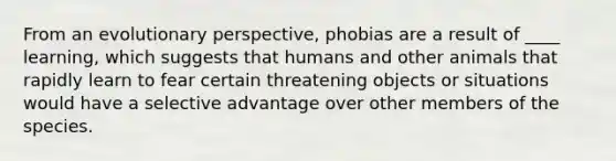 From an evolutionary perspective, phobias are a result of ____ learning, which suggests that humans and other animals that rapidly learn to fear certain threatening objects or situations would have a selective advantage over other members of the species.