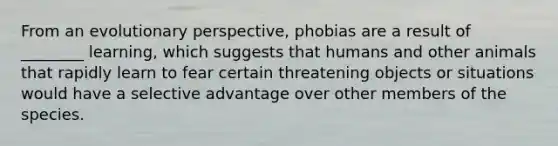 From an evolutionary perspective, phobias are a result of ________ learning, which suggests that humans and other animals that rapidly learn to fear certain threatening objects or situations would have a selective advantage over other members of the species.