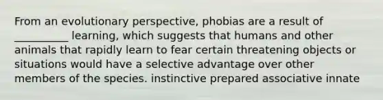 From an evolutionary perspective, phobias are a result of __________ learning, which suggests that humans and other animals that rapidly learn to fear certain threatening objects or situations would have a selective advantage over other members of the species. instinctive prepared associative innate