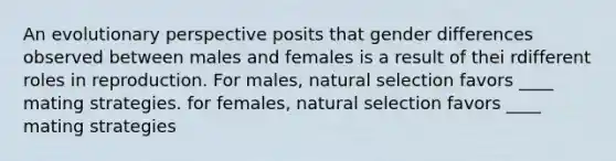 An evolutionary perspective posits that gender differences observed between males and females is a result of thei rdifferent roles in reproduction. For males, natural selection favors ____ mating strategies. for females, natural selection favors ____ mating strategies