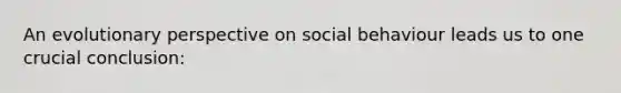 An evolutionary perspective on social behaviour leads us to one crucial conclusion: