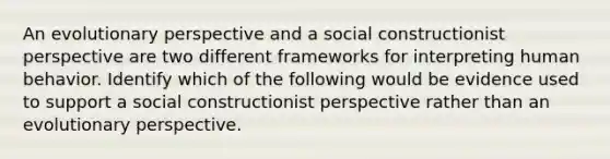 An evolutionary perspective and a social constructionist perspective are two different frameworks for interpreting human behavior. Identify which of the following would be evidence used to support a social constructionist perspective rather than an evolutionary perspective.