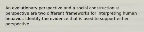 An evolutionary perspective and a social constructionist perspective are two different frameworks for interpreting human behavior. Identify the evidence that is used to support either perspective.