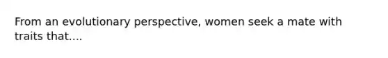 From an evolutionary perspective, women seek a mate with traits that....