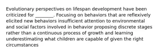 Evolutionary perspectives on lifespan development have been criticized for ________. Focusing on behaviors that are reflexively elicited new behaviors insufficient attention to environmental and social factors involved in behavior proposing discrete stages rather than a continuous process of growth and learning underestimating what children are capable of given the right circumstances