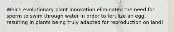 Which evolutionary plant innovation eliminated the need for sperm to swim through water in order to fertilize an egg, resulting in plants being truly adapted for reproduction on land?