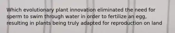 Which evolutionary plant innovation eliminated the need for sperm to swim through water in order to fertilize an egg, resulting in plants being truly adapted for reproduction on land