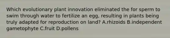 Which evolutionary plant innovation eliminated the for sperm to swim through water to fertilize an egg, resulting in plants being truly adapted for reproduction on land? A.rhizoids B.independent gametophyte C.fruit D.pollens