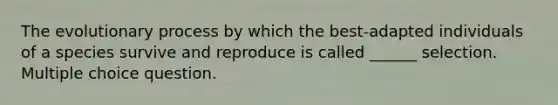 The evolutionary process by which the best-adapted individuals of a species survive and reproduce is called ______ selection. Multiple choice question.