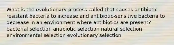 What is the evolutionary process called that causes antibiotic-resistant bacteria to increase and antibiotic-sensitive bacteria to decrease in an environment where antibiotics are present? bacterial selection antibiotic selection natural selection environmental selection evolutionary selection