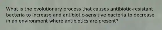 What is the evolutionary process that causes antibiotic-resistant bacteria to increase and antibiotic-sensitive bacteria to decrease in an environment where antibiotics are present?