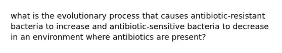 what is the evolutionary process that causes antibiotic-resistant bacteria to increase and antibiotic-sensitive bacteria to decrease in an environment where antibiotics are present?