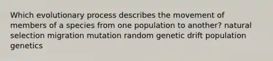 Which evolutionary process describes the movement of members of a species from one population to another? natural selection migration mutation random genetic drift population genetics