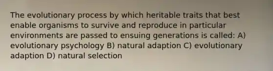 The evolutionary process by which heritable traits that best enable organisms to survive and reproduce in particular environments are passed to ensuing generations is called: A) evolutionary psychology B) natural adaption C) evolutionary adaption D) natural selection