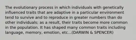 The evolutionary process in which individuals with genetically influenced traits that are adaptive in a particular environment tend to survive and to reproduce in greater numbers than do other individuals; as a result, their traits become more common in the population. It has shaped many common traits including language, memory, emotion, etc...(DARWIN & SPENCER)