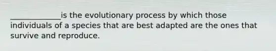 _____________is the evolutionary process by which those individuals of a species that are best adapted are the ones that survive and reproduce.