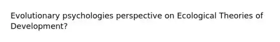 Evolutionary psychologies perspective on Ecological Theories of Development?