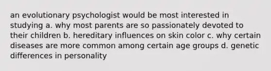 an evolutionary psychologist would be most interested in studying a. why most parents are so passionately devoted to their children b. hereditary influences on skin color c. why certain diseases are more common among certain age groups d. genetic differences in personality