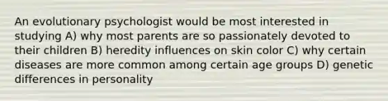 An evolutionary psychologist would be most interested in studying A) why most parents are so passionately devoted to their children B) heredity influences on skin color C) why certain diseases are more common among certain age groups D) genetic differences in personality