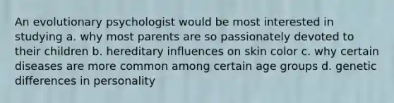 An evolutionary psychologist would be most interested in studying a. why most parents are so passionately devoted to their children b. hereditary influences on skin color c. why certain diseases are more common among certain age groups d. genetic differences in personality