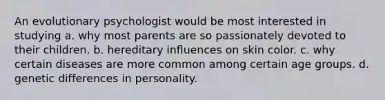 An evolutionary psychologist would be most interested in studying a. why most parents are so passionately devoted to their children. b. hereditary influences on skin color. c. why certain diseases are more common among certain age groups. d. genetic differences in personality.