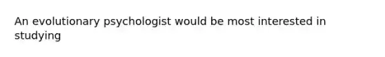 An evolutionary psychologist would be most interested in studying