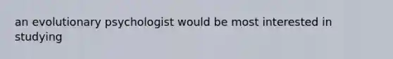 an evolutionary psychologist would be most interested in studying