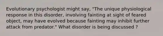 Evolutionary psychologist might say, "The unique physiological response in this disorder, involving fainting at sight of feared object, may have evolved because fainting may inhibit further attack from predator." What disorder is being discussed ?