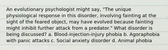 An evolutionary psychologist might say, "The unique physiological response in this disorder, involving fainting at the sight of the feared object, may have evolved because fainting might inhibit further attack from a predator." What disorder is being discussed? a. Blood-injection-injury phobia b. Agoraphobia with panic attacks c. Social anxiety disorder d. Animal phobia