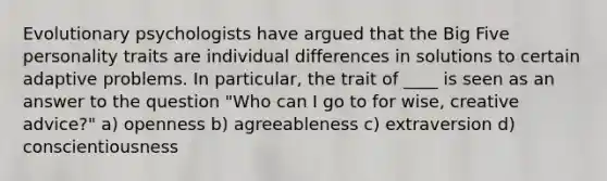 Evolutionary psychologists have argued that the Big Five personality traits are individual differences in solutions to certain adaptive problems. In particular, the trait of ____ is seen as an answer to the question "Who can I go to for wise, creative advice?" a) openness b) agreeableness c) extraversion d) conscientiousness