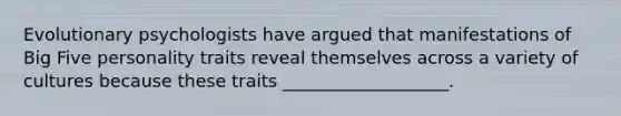 Evolutionary psychologists have argued that manifestations of Big Five personality traits reveal themselves across a variety of cultures because these traits ___________________.