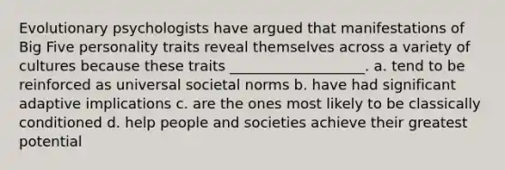 Evolutionary psychologists have argued that manifestations of Big Five personality traits reveal themselves across a variety of cultures because these traits ___________________. a. tend to be reinforced as universal societal norms b. have had significant adaptive implications c. are the ones most likely to be classically conditioned d. help people and societies achieve their greatest potential