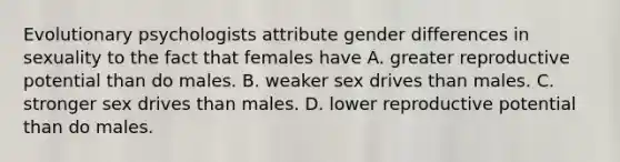 Evolutionary psychologists attribute gender differences in sexuality to the fact that females have A. greater reproductive potential than do males. B. weaker sex drives than males. C. stronger sex drives than males. D. lower reproductive potential than do males.