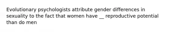 Evolutionary psychologists attribute gender differences in sexuality to the fact that women have __ reproductive potential than do men