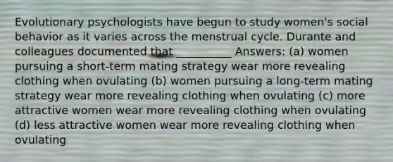 Evolutionary psychologists have begun to study women's social behavior as it varies across the menstrual cycle. Durante and colleagues documented that __________ Answers: (a) women pursuing a short-term mating strategy wear more revealing clothing when ovulating (b) women pursuing a long-term mating strategy wear more revealing clothing when ovulating (c) more attractive women wear more revealing clothing when ovulating (d) less attractive women wear more revealing clothing when ovulating