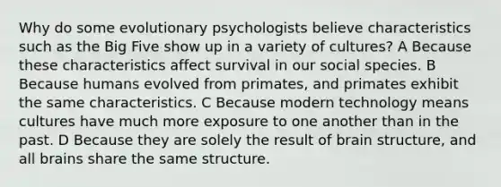 Why do some evolutionary psychologists believe characteristics such as the Big Five show up in a variety of cultures? A Because these characteristics affect survival in our social species. B Because humans evolved from primates, and primates exhibit the same characteristics. C Because modern technology means cultures have much more exposure to one another than in the past. D Because they are solely the result of brain structure, and all brains share the same structure.