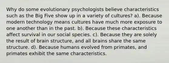 Why do some evolutionary psychologists believe characteristics such as the Big Five show up in a variety of cultures? a). Because modern technology means cultures have much more exposure to one another than in the past. b). Because these characteristics affect survival in our social species. c). Because they are solely the result of brain structure, and all brains share the same structure. d). Because humans evolved from primates, and primates exhibit the same characteristics.