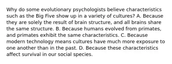 Why do some evolutionary psychologists believe characteristics such as the Big Five show up in a variety of cultures? A. Because they are solely the result of brain structure, and all brains share the same structure. B. Because humans evolved from primates, and primates exhibit the same characteristics. C. Because modern technology means cultures have much more exposure to one another than in the past. D. Because these characteristics affect survival in our social species.