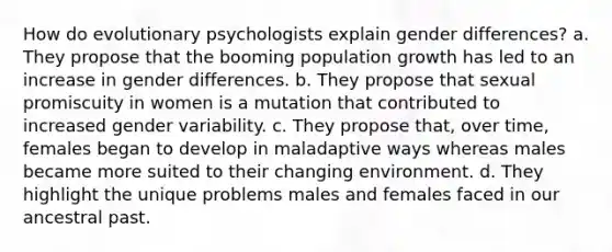 How do evolutionary psychologists explain gender differences? a. They propose that the booming population growth has led to an increase in gender differences. b. They propose that sexual promiscuity in women is a mutation that contributed to increased gender variability. c. They propose that, over time, females began to develop in maladaptive ways whereas males became more suited to their changing environment. d. They highlight the unique problems males and females faced in our ancestral past.