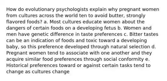 How do evolutionary psychologists explain why pregnant women from cultures across the world ten to avoid butter, strongly flavored foods? a. Most cultures educate women about the dangers of certain foods on a developing fetus b. Women and men have genetic difference in taste preferences c. Bitter tastes can be an indication of foods and toxic toward a developing baby, so this preference developed through natural selection d. Pregnant women tend to associate with one another and they acquire similar food preferences through social conformity e. Historical preferences toward or against certain tasks tend to change as cultures change