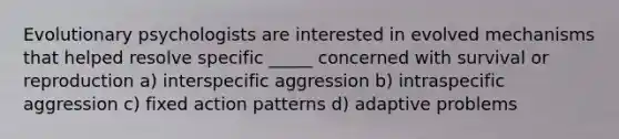 Evolutionary psychologists are interested in evolved mechanisms that helped resolve specific _____ concerned with survival or reproduction a) interspecific aggression b) intraspecific aggression c) fixed action patterns d) adaptive problems