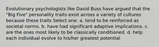 Evolutionary psychologists like David Buss have argued that the "Big Five" personality traits exist across a variety of cultures because these traits Select one: a. tend to be reinforced as societal norms. b. have had significant adaptive implications. c. are the ones most likely to be classically conditioned. d. help each individual evolve to his/her greatest potential