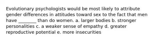 Evolutionary psychologists would be most likely to attribute gender differences in attitudes toward sex to the fact that men have ________ than do women. a. larger bodies b. stronger personalities c. a weaker sense of empathy d. greater reproductive potential e. more insecurities