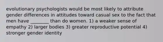 evolutionary psychologists would be most likely to attribute gender differences in attitudes toward casual sex to the fact that men have ________ than do women. 1) a weaker sense of empathy 2) larger bodies 3) greater reproductive potential 4) stronger gender identity