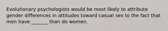 Evolutionary psychologists would be most likely to attribute gender differences in attitudes toward casual sex to the fact that men have _______ than do women.