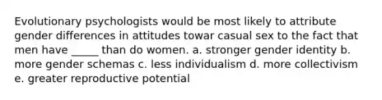 Evolutionary psychologists would be most likely to attribute gender differences in attitudes towar casual sex to the fact that men have _____ than do women. a. stronger gender identity b. more gender schemas c. less individualism d. more collectivism e. greater reproductive potential