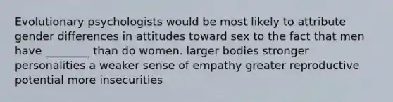 Evolutionary psychologists would be most likely to attribute gender differences in attitudes toward sex to the fact that men have ________ than do women. larger bodies stronger personalities a weaker sense of empathy greater reproductive potential more insecurities